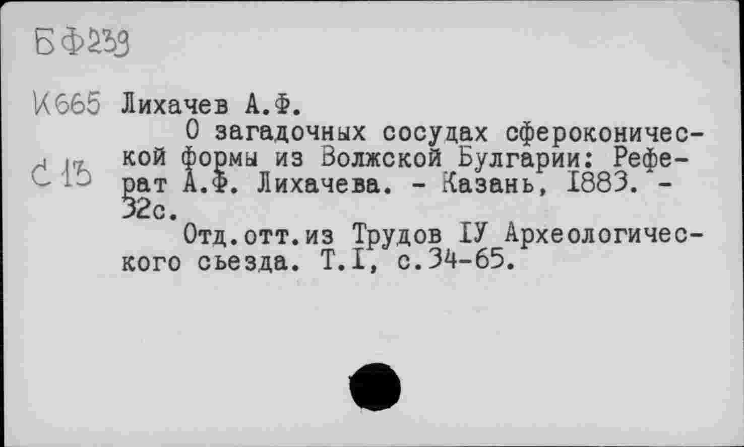 ﻿
И665 Лихачев А.Ф.
О загадочных сосудах сфероконичес-г кой формы из Волжской Булгарии: Реферат А.Ф. Лихачева. - Казань, 1883.*-
Отд.отт.из Трудов ІУ Археологического съезда. T.I, с.34-65.